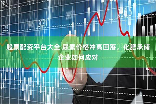 股票配资平台大全 尿素价格冲高回落，化肥承储企业如何应对