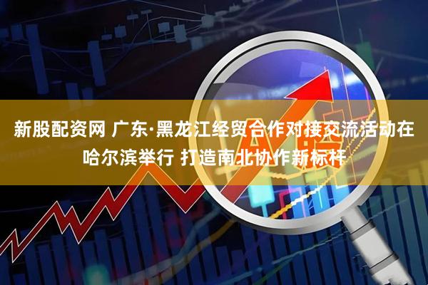 新股配资网 广东·黑龙江经贸合作对接交流活动在哈尔滨举行 打造南北协作新标杆