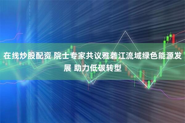 在线炒股配资 院士专家共议雅砻江流域绿色能源发展 助力低碳转型