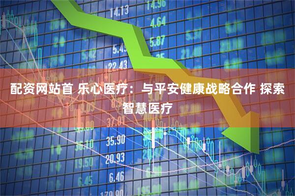 配资网站首 乐心医疗：与平安健康战略合作 探索智慧医疗