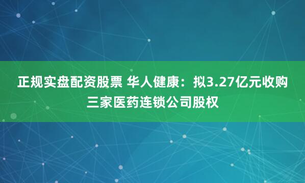 正规实盘配资股票 华人健康：拟3.27亿元收购三家医药连锁公司股权