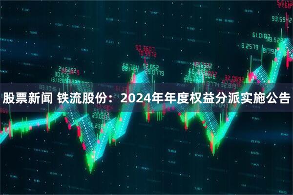 股票新闻 铁流股份：2024年年度权益分派实施公告