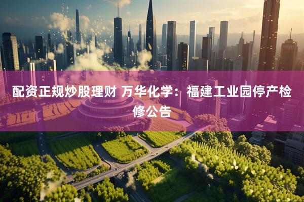 配资正规炒股理财 万华化学：福建工业园停产检修公告