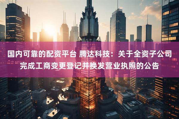 国内可靠的配资平台 腾达科技：关于全资子公司完成工商变更登记并换发营业执照的公告