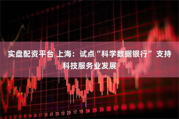 实盘配资平台 上海：试点“科学数据银行” 支持科技服务业发展