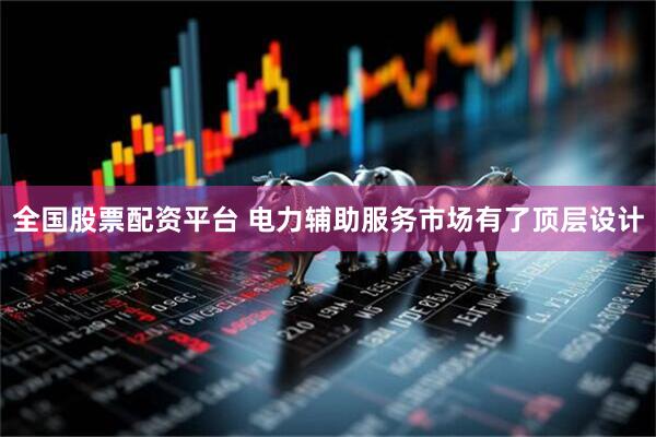 全国股票配资平台 电力辅助服务市场有了顶层设计