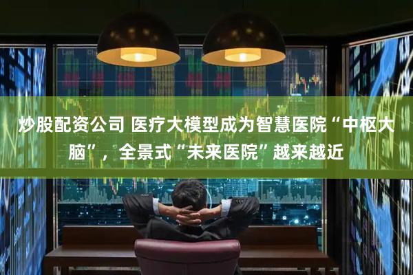 炒股配资公司 医疗大模型成为智慧医院“中枢大脑”，全景式“未来医院”越来越近