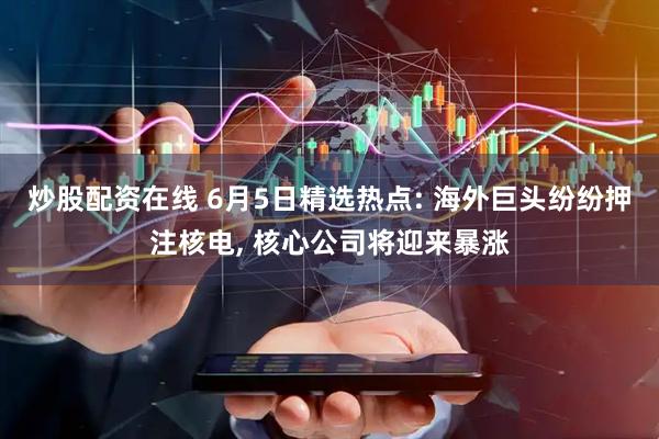 炒股配资在线 6月5日精选热点: 海外巨头纷纷押注核电, 核心公司将迎来暴涨