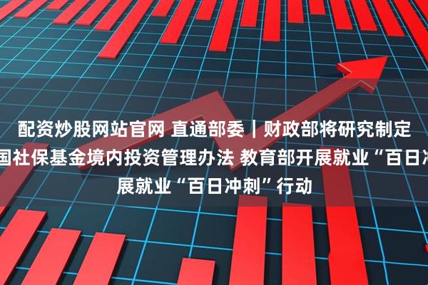 配资炒股网站官网 直通部委｜财政部将研究制定、修订全国社保基金境内投资管理办法 教育部开展就业“百日冲刺”行动