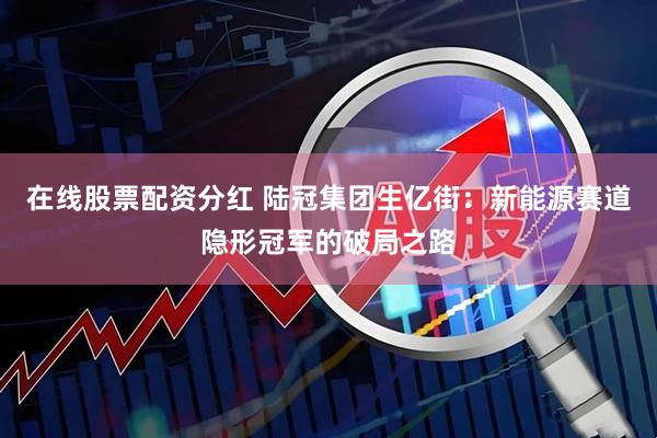 在线股票配资分红 陆冠集团生亿街：新能源赛道隐形冠军的破局之路