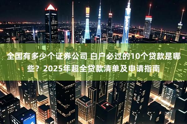 全国有多少个证券公司 白户必过的10个贷款是哪些？2025年超全贷款清单及申请指南