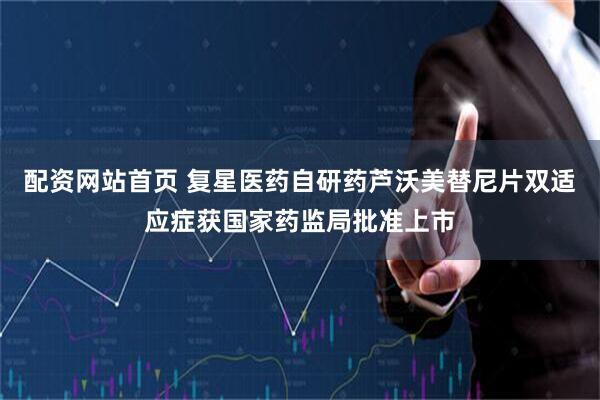 配资网站首页 复星医药自研药芦沃美替尼片双适应症获国家药监局批准上市