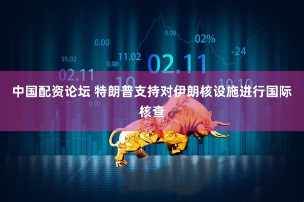 中国配资论坛 特朗普支持对伊朗核设施进行国际核查