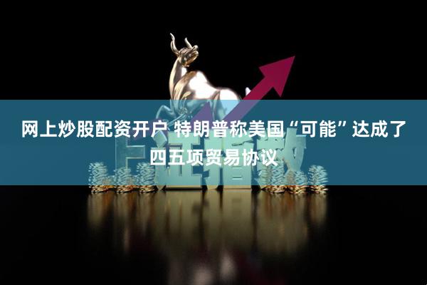 网上炒股配资开户 特朗普称美国“可能”达成了四五项贸易协议