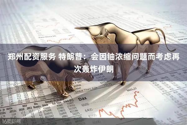 郑州配资服务 特朗普：会因铀浓缩问题而考虑再次轰炸伊朗