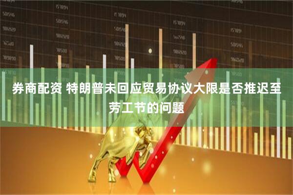 券商配资 特朗普未回应贸易协议大限是否推迟至劳工节的问题