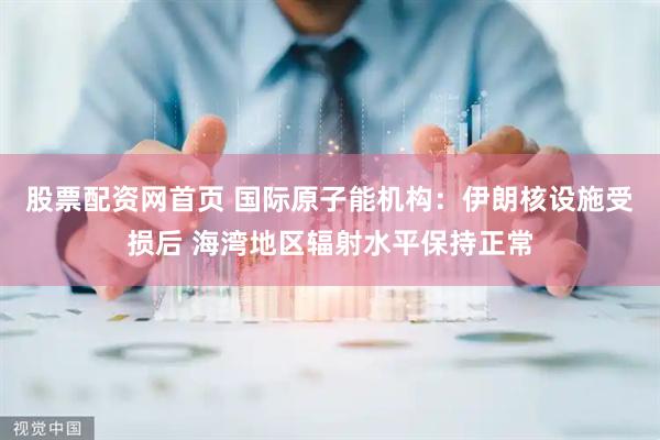 股票配资网首页 国际原子能机构：伊朗核设施受损后 海湾地区辐射水平保持正常
