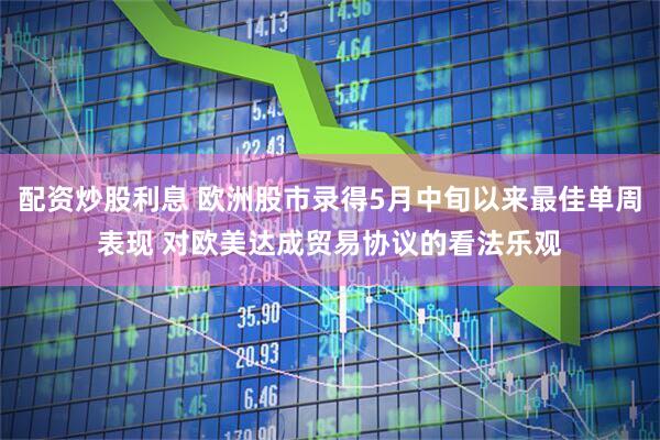 配资炒股利息 欧洲股市录得5月中旬以来最佳单周表现 对欧美达成贸易协议的看法乐观