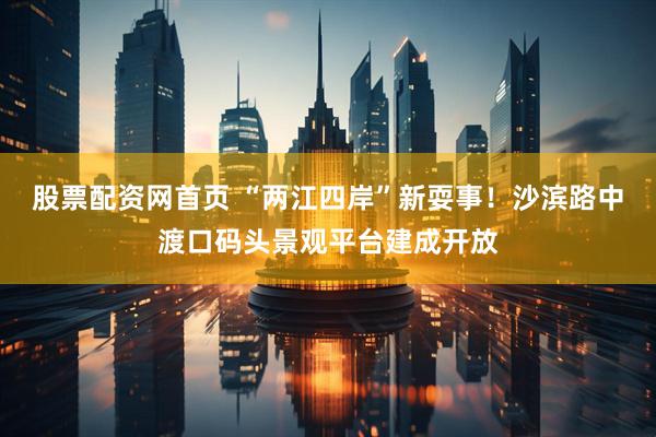 股票配资网首页 “两江四岸”新耍事！沙滨路中渡口码头景观平台建成开放