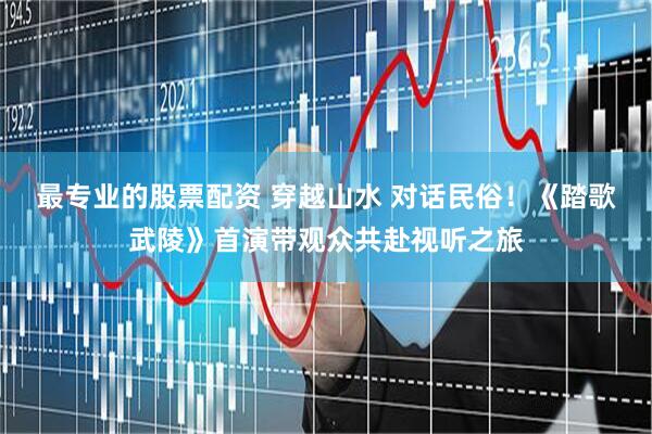 最专业的股票配资 穿越山水 对话民俗！《踏歌武陵》首演带观众共赴视听之旅