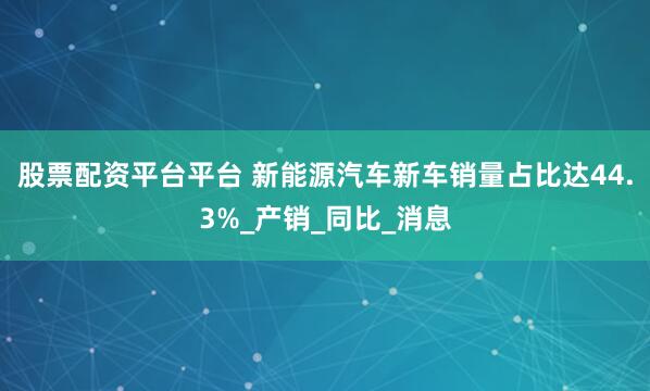 股票配资平台平台 新能源汽车新车销量占比达44.3%_产销_同比_消息