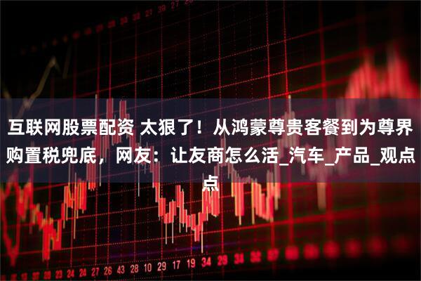 互联网股票配资 太狠了！从鸿蒙尊贵客餐到为尊界购置税兜底，网友：让友商怎么活_汽车_产品_观点