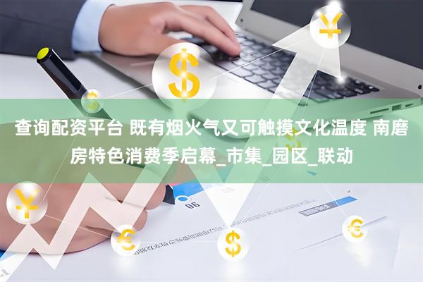 查询配资平台 既有烟火气又可触摸文化温度 南磨房特色消费季启幕_市集_园区_联动