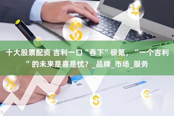 十大股票配资 吉利一口“吞下”极氪，“一个吉利”的未来是喜是忧？_品牌_市场_服务
