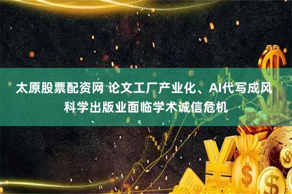 太原股票配资网 论文工厂产业化、AI代写成风 科学出版业面临学术诚信危机