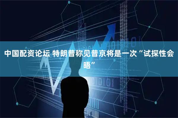 中国配资论坛 特朗普称见普京将是一次“试探性会晤”