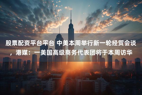 股票配资平台平台 中美本周举行新一轮经贸会谈，港媒：一美国高级商务代表团将于本周访华