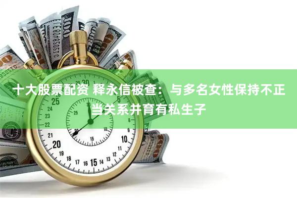 十大股票配资 释永信被查：与多名女性保持不正当关系并育有私生子