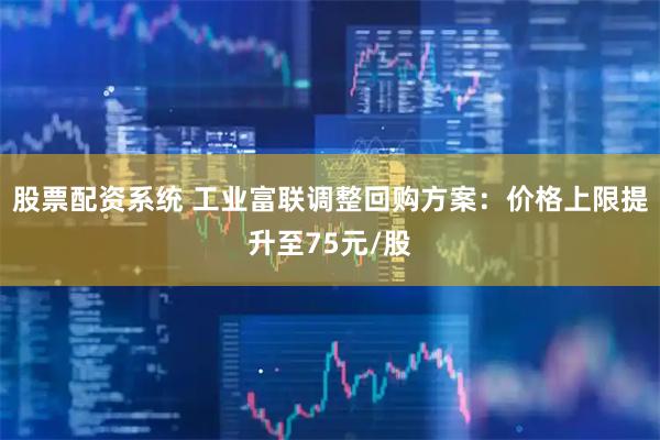 股票配资系统 工业富联调整回购方案：价格上限提升至75元/股